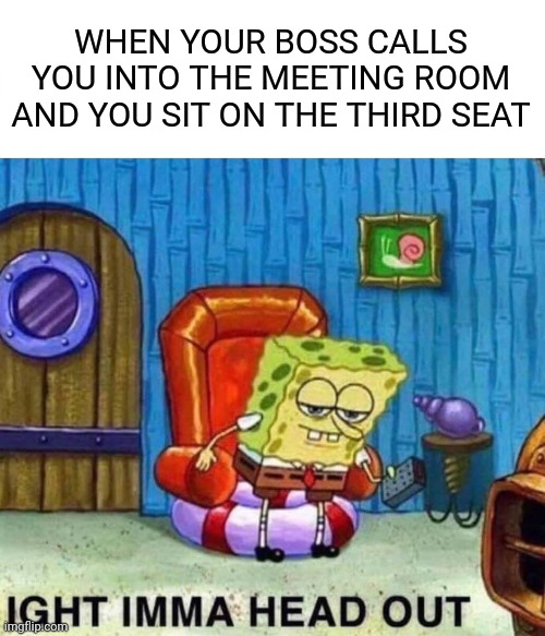 Spongebob Ight Imma Head Out Meme | WHEN YOUR BOSS CALLS YOU INTO THE MEETING ROOM AND YOU SIT ON THE THIRD SEAT | image tagged in memes,spongebob ight imma head out,boardroom meeting suggestion,spongebob,boss,meeting | made w/ Imgflip meme maker
