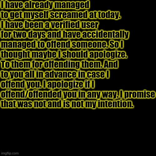 -Azzy | I have already managed to get myself screamed at today. I have been a verified user for two days and have accidentally managed to offend someone. So I thought maybe I should apologize. To them for offending them. And to you all in advance in case I offend you. I apologize if I offend/offended you in any way. I promise that was not and is not my intention. | image tagged in memes,blank transparent square | made w/ Imgflip meme maker