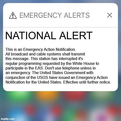 Emergency Action Notification |  NATIONAL ALERT; This is an Emergency Action Notification. All broadcast and cable systems shall transmit this message. This station has interrupted it's regular programming requested by the White House to participate in the EAS. Don't use telephone unless in an emergency. The United States Government with conjunction of the USGS have issued an Emergency Action Notification for the United States. Effective until further notice. | image tagged in emergency alert | made w/ Imgflip meme maker