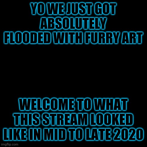 Frankly I'm not surprised. | YO WE JUST GOT ABSOLUTELY FLOODED WITH FURRY ART; WELCOME TO WHAT THIS STREAM LOOKED LIKE IN MID TO LATE 2020 | image tagged in blank black template | made w/ Imgflip meme maker