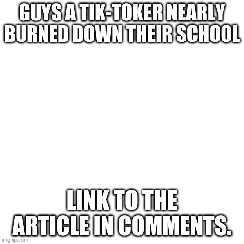 They truly are idiots. | GUYS A TIK-TOKER NEARLY BURNED DOWN THEIR SCHOOL; LINK TO THE ARTICLE IN COMMENTS. | image tagged in memes,blank transparent square | made w/ Imgflip meme maker