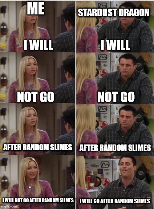 im glad for targeting in 1.4 | STARDUST DRAGON; ME; I WILL; I WILL; NOT GO; NOT GO; AFTER RANDOM SLIMES; AFTER RANDOM SLIMES; I WILL NOT GO AFTER RANDOM SLIMES; I WILL GO AFTER RANDOM SLIMES | image tagged in phoebe joey | made w/ Imgflip meme maker