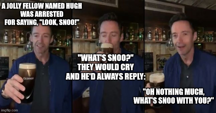 Hugh Limerick | A JOLLY FELLOW NAMED HUGH
WAS ARRESTED FOR SAYING, "LOOK, SNOO!"; "WHAT'S SNOO?" THEY WOULD CRY
AND HE'D ALWAYS REPLY:; "OH NOTHING MUCH, WHAT'S SNOO WITH YOU?" | image tagged in limerick,hugh jackman,beer,leprechaun,meme | made w/ Imgflip meme maker