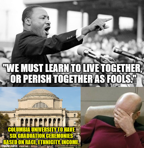 Liberals today just don't get it. | "WE MUST LEARN TO LIVE TOGETHER,
 OR PERISH TOGETHER AS FOOLS."; COLUMBIA UNIVERSITY TO HAVE SIX GRADUATION CEREMONIES BASED ON RACE, ETHNICITY, INCOME. | image tagged in captain picard facepalm,mlk,brotherhood,liberal logic,liberal racism | made w/ Imgflip meme maker