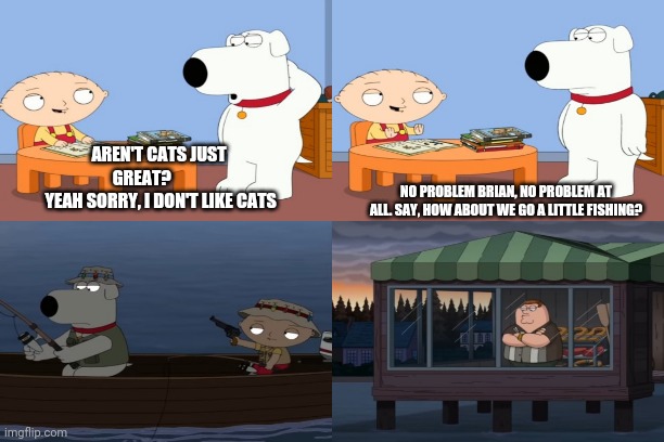 Years are best | AREN'T CATS JUST GREAT?          
 YEAH SORRY, I DON'T LIKE CATS; NO PROBLEM BRIAN, NO PROBLEM AT ALL. SAY, HOW ABOUT WE GO A LITTLE FISHING? | image tagged in family guy,cats | made w/ Imgflip meme maker