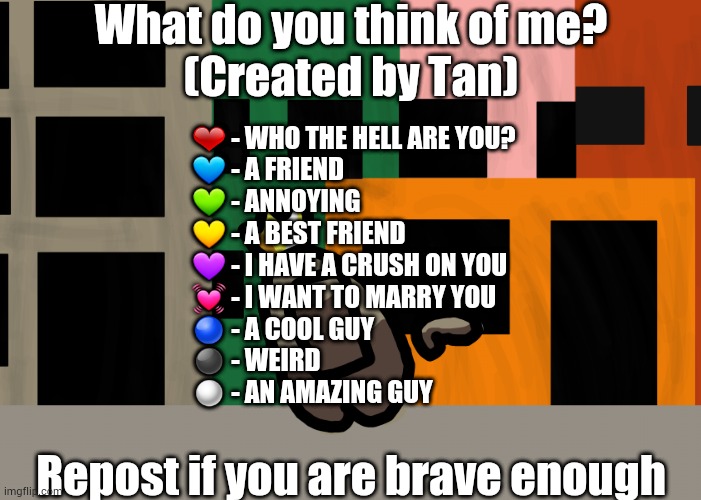 I made one! | What do you think of me?
(Created by Tan); ❤ - WHO THE HELL ARE YOU?
💙 - A FRIEND
💚 - ANNOYING
💛 - A BEST FRIEND
💜 - I HAVE A CRUSH ON YOU
💓 - I WANT TO MARRY YOU
🔵 - A COOL GUY
⚫ - WEIRD
⚪ - AN AMAZING GUY; Repost if you are brave enough | made w/ Imgflip meme maker