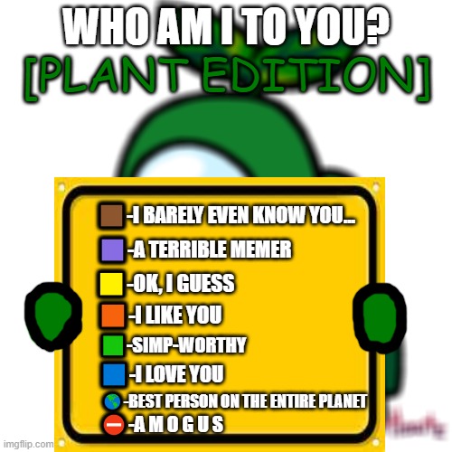New trend? | [PLANT EDITION]; WHO AM I TO YOU? 🟫-I BARELY EVEN KNOW YOU... 🟪-A TERRIBLE MEMER; 🟨-OK, I GUESS; 🟧-I LIKE YOU; 🟩-SIMP-WORTHY; 🟦-I LOVE YOU; 🌎-BEST PERSON ON THE ENTIRE PLANET; ⛔-A M O G U S | image tagged in memes | made w/ Imgflip meme maker