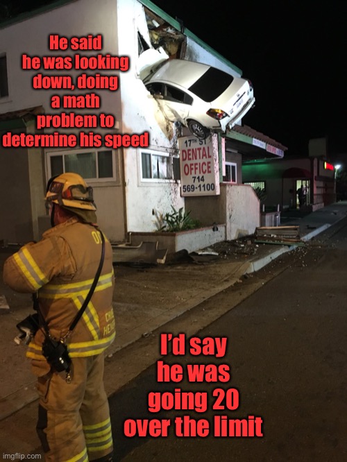 Car crash California second floor | He said he was looking down, doing a math problem to determine his speed I’d say he was going 20 over the limit | image tagged in car crash california second floor | made w/ Imgflip meme maker