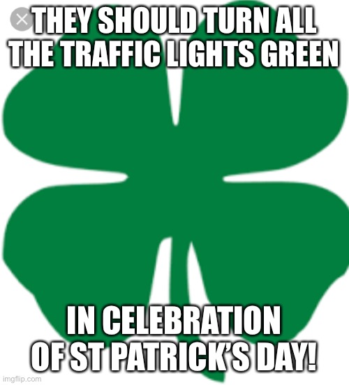 4 leaf Clover | THEY SHOULD TURN ALL THE TRAFFIC LIGHTS GREEN; IN CELEBRATION OF ST PATRICK’S DAY! | image tagged in 4 leaf clover | made w/ Imgflip meme maker