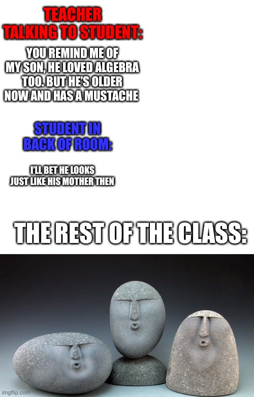 Oof |  TEACHER TALKING TO STUDENT:; YOU REMIND ME OF MY SON, HE LOVED ALGEBRA TOO. BUT HE’S OLDER NOW AND HAS A MUSTACHE; STUDENT IN BACK OF ROOM:; I’LL BET HE LOOKS JUST LIKE HIS MOTHER THEN; THE REST OF THE CLASS: | image tagged in memes,blank transparent square,oof stones | made w/ Imgflip meme maker