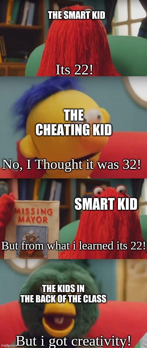 Battle of the puppets! | THE SMART KID; Its 22! THE CHEATING KID; No, I Thought it was 32! SMART KID; But from what i learned its 22! THE KIDS IN THE BACK OF THE CLASS; But i got creativity! | image tagged in dhmis argument | made w/ Imgflip meme maker