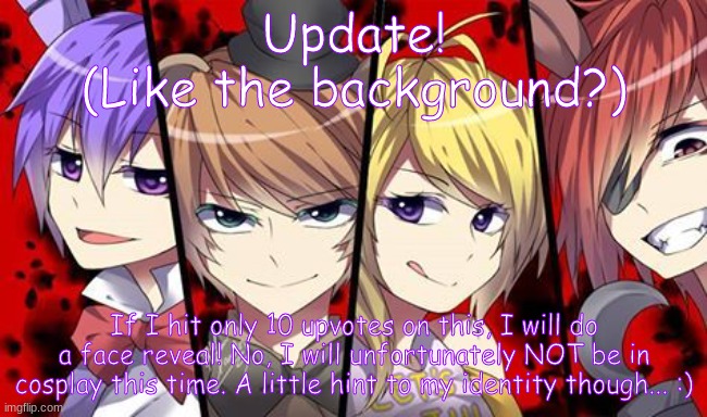 Fnaf Anime | Update!
(Like the background?); If I hit only 10 upvotes on this, I will do a face reveal! No, I will unfortunately NOT be in cosplay this time. A little hint to my identity though... :) | image tagged in fnaf anime | made w/ Imgflip meme maker