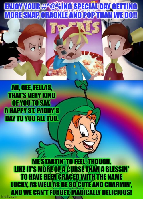 Cereal Talk | ENJOY YOUR #^@%ING SPECIAL DAY GETTING MORE SNAP, CRACKLE AND POP THAN WE DO!! AH, GEE, FELLAS, THAT'S VERY KIND OF YOU TO SAY.  A HAPPY ST. PADDY'S DAY TO YOU ALL TOO. ME STARTIN' TO FEEL, THOUGH, LIKE IT'S MORE OF A CURSE THAN A BLESSIN' TO HAVE BEEN GRACED WITH THE NAME LUCKY, AS WELL AS BE SO CUTE AND CHARMIN', AND WE CAN'T FORGET, MAGICALLY DELICIOUS! | image tagged in saint patrick's day | made w/ Imgflip meme maker