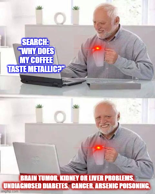 Harold's search | SEARCH: 
"WHY DOES MY COFFEE TASTE METALLIC?"; BRAIN TUMOR. KIDNEY OR LIVER PROBLEMS. UNDIAGNOSED DIABETES.  CANCER. ARSENIC POISONING. | image tagged in memes,hide the pain harold | made w/ Imgflip meme maker