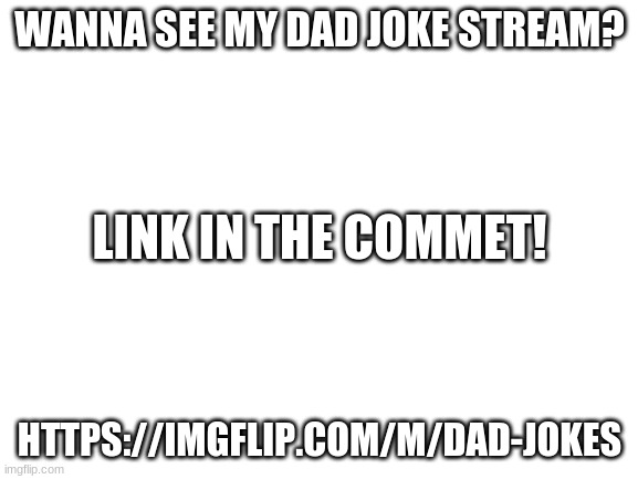 my meme | WANNA SEE MY DAD JOKE STREAM? LINK IN THE COMMENTS! HTTPS://IMGFLIP.COM/M/DAD-JOKES | image tagged in blank white template | made w/ Imgflip meme maker