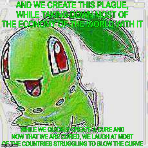 AND WE CREATE THIS PLAGUE, WHILE TAKING DOWN MOST OF THE ECONOMY OF THE WORLD WITH IT WHILE WE QUICKLY CREATE A CURE AND NOW THAT WE ARE CUR | image tagged in deep fried chikorita | made w/ Imgflip meme maker