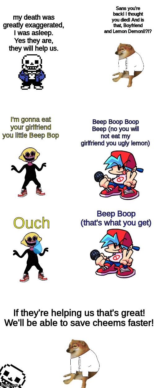 Cheems story pt IDEK ANYMORE | Sans you're back! I thought you died! And is that, Boyfriend and Lemon Demon!!?!? my death was greatly exaggerated, I was asleep. Yes they are, they will help us. I'm gonna eat your girlfriend you little Beep Bop; Beep Boop Boop Beep (no you will not eat my girlfriend you ugly lemon); Ouch; Beep Boop (that's what you get); If they're helping us that's great! We'll be able to save cheems faster! | image tagged in blank white template,memes,blank transparent square | made w/ Imgflip meme maker