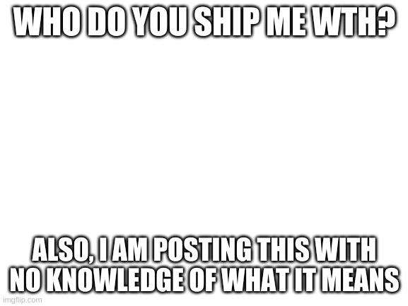 I have not caught up on modern-day society, also I bored | WHO DO YOU SHIP ME WTH? ALSO, I AM POSTING THIS WITH NO KNOWLEDGE OF WHAT IT MEANS | image tagged in blank white template | made w/ Imgflip meme maker