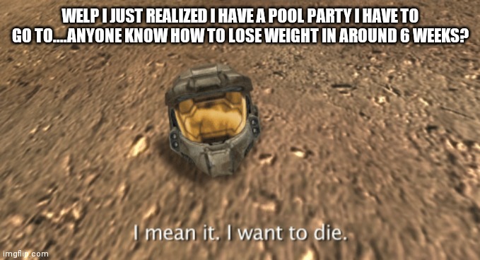 I mean it i want to die | WELP I JUST REALIZED I HAVE A POOL PARTY I HAVE TO GO TO....ANYONE KNOW HOW TO LOSE WEIGHT IN AROUND 6 WEEKS? | image tagged in i mean it i want to die | made w/ Imgflip meme maker