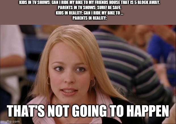 I wish my life was a tv show | KIDS IN TV SHOWS: CAN I RIDE MY BIKE TO MY FRIENDS HOUSE THAT IS 5 BLOCK AWAY.
PARENTS IN TV SHOWS: SURE! BE SAFE.
KIDS IN REALITY: CAN I RIDE MY BIKE TO ...
PARENTS IN REALITY:; THAT'S NOT GOING TO HAPPEN | image tagged in memes,its not going to happen | made w/ Imgflip meme maker