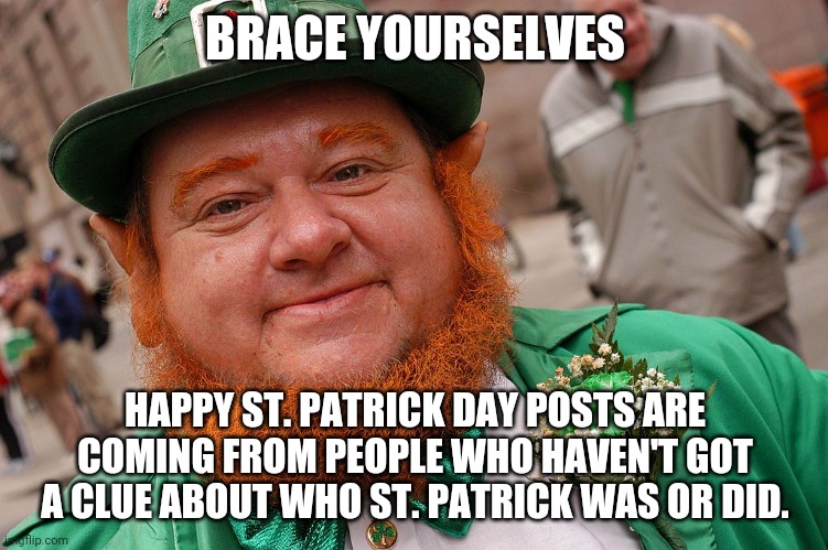 St Patrick brace yourselves | BRACE YOURSELVES; HAPPY ST. PATRICK DAY POSTS ARE COMING FROM PEOPLE WHO HAVEN'T GOT A CLUE ABOUT WHO ST. PATRICK WAS OR DID. | image tagged in st patrick's day,brace yourselves | made w/ Imgflip meme maker