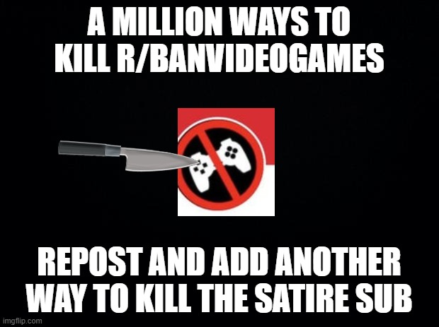 please | A MILLION WAYS TO KILL R/BANVIDEOGAMES; REPOST AND ADD ANOTHER WAY TO KILL THE SATIRE SUB | image tagged in black background,r/banvideogames sucks,anti gamers are extremely stupid | made w/ Imgflip meme maker