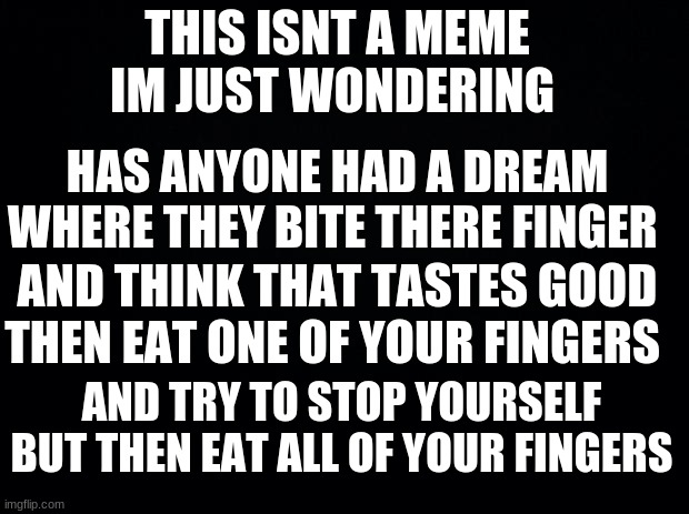 i think my brain is suicidal | THIS ISNT A MEME IM JUST WONDERING; HAS ANYONE HAD A DREAM WHERE THEY BITE THERE FINGER; AND THINK THAT TASTES GOOD THEN EAT ONE OF YOUR FINGERS; AND TRY TO STOP YOURSELF BUT THEN EAT ALL OF YOUR FINGERS | image tagged in black background,weird dreams | made w/ Imgflip meme maker
