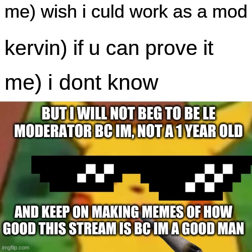 e why did i make this bwuh | me) wish i culd work as a mod; kervin) if u can prove it; me) i dont know; BUT I WILL NOT BEG TO BE LE MODERATOR BC IM, NOT A 1 YEAR OLD; AND KEEP ON MAKING MEMES OF HOW GOOD THIS STREAM IS BC IM A GOOD MAN | image tagged in memes,surprised pikachu | made w/ Imgflip meme maker