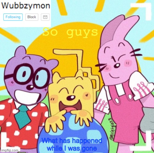 Been gone for 7 hours | So guys; What has happened while I was gone | image tagged in wubbzymon's announcement new,gone | made w/ Imgflip meme maker