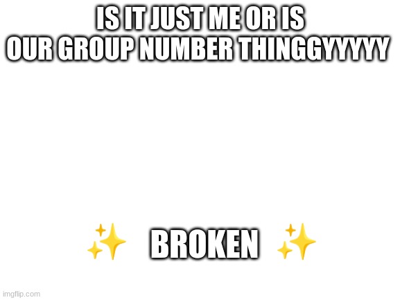 is it just me or has it been the same? | IS IT JUST ME OR IS OUR GROUP NUMBER THINGGYYYYY; BROKEN; ✨                        ✨ | image tagged in blank white template | made w/ Imgflip meme maker