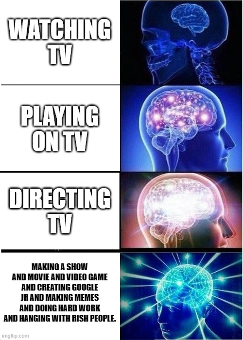 im am not sure about this | WATCHING TV; PLAYING ON TV; DIRECTING TV; MAKING A SHOW AND MOVIE AND VIDEO GAME AND CREATING GOOGLE JR AND MAKING MEMES AND DOING HARD WORK AND HANGING WITH RISH PEOPLE. | image tagged in memes,expanding brain | made w/ Imgflip meme maker