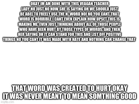 Blank White Template | OKAY IM AM DONE WITH THIS VEAGAN TEACHER LADY NO JUST NO NOW SHE IS SAYING OH WE SHOULD JUST BE ABEL TO FREELY USE THE N- WORD NO! NO YOU CANT THAT WORD IS HORRIBLE I CANT EVEN EXPLAIN HOW UPSET THIS IS MAKING ME. EVEN JUST THINKING ABOUT ALL OF THOSE PEOPLE WHO HAVE BEEN HURT BY THOSE TYPES OF WORDS. AND THEN HER SAYING OH IT CAN STAND FOR THIS AND LIST OFF POSITIVE THINGS NO YOU CANT IT WAS MADE WITH HATE AND NOTHING CAN CHANGE THAT; THAT WORD WAS CREATED TO HURT OKAY IT WAS NEVER MEANT TO MEAN SOMTHING GOOD | image tagged in blank white template | made w/ Imgflip meme maker