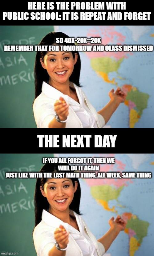That's public school basically | HERE IS THE PROBLEM WITH PUBLIC SCHOOL: IT IS REPEAT AND FORGET; SO 40X-20X=20X
REMEMBER THAT FOR TOMORROW AND CLASS DISMISSED; THE NEXT DAY; IF YOU ALL FORGOT IT, THEN WE WILL DO IT AGAIN
JUST LIKE WITH THE LAST MATH THING, ALL WEEK, SAME THING | image tagged in memes,unhelpful high school teacher | made w/ Imgflip meme maker