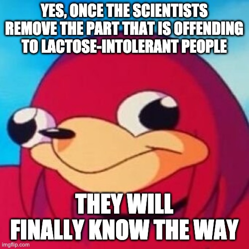 Ugandan Knuckles | YES, ONCE THE SCIENTISTS REMOVE THE PART THAT IS OFFENDING TO LACTOSE-INTOLERANT PEOPLE THEY WILL FINALLY KNOW THE WAY | image tagged in ugandan knuckles | made w/ Imgflip meme maker