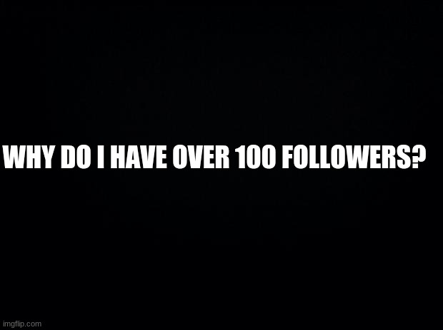 ... | WHY DO I HAVE OVER 100 FOLLOWERS? | image tagged in black background | made w/ Imgflip meme maker