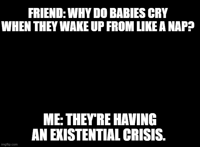 blank black | FRIEND: WHY DO BABIES CRY WHEN THEY WAKE UP FROM LIKE A NAP? ME: THEY'RE HAVING AN EXISTENTIAL CRISIS. | image tagged in blank black | made w/ Imgflip meme maker