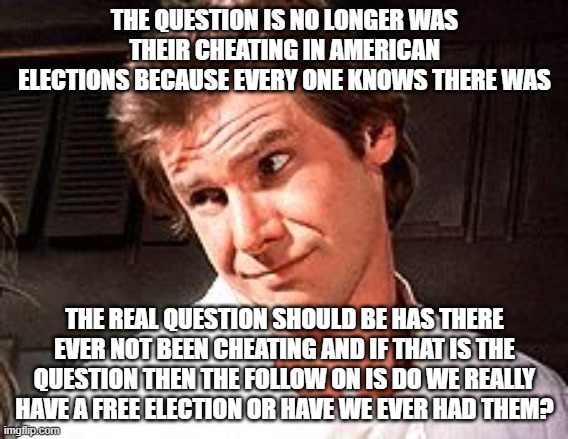 Maybe it is all a ruse to make you THINK your vote is real but it was already counted twenty years before you voted. | THE QUESTION IS NO LONGER WAS THEIR CHEATING IN AMERICAN ELECTIONS BECAUSE EVERY ONE KNOWS THERE WAS; THE REAL QUESTION SHOULD BE HAS THERE EVER NOT BEEN CHEATING AND IF THAT IS THE QUESTION THEN THE FOLLOW ON IS DO WE REALLY HAVE A FREE ELECTION OR HAVE WE EVER HAD THEM? | image tagged in snarky solo | made w/ Imgflip meme maker