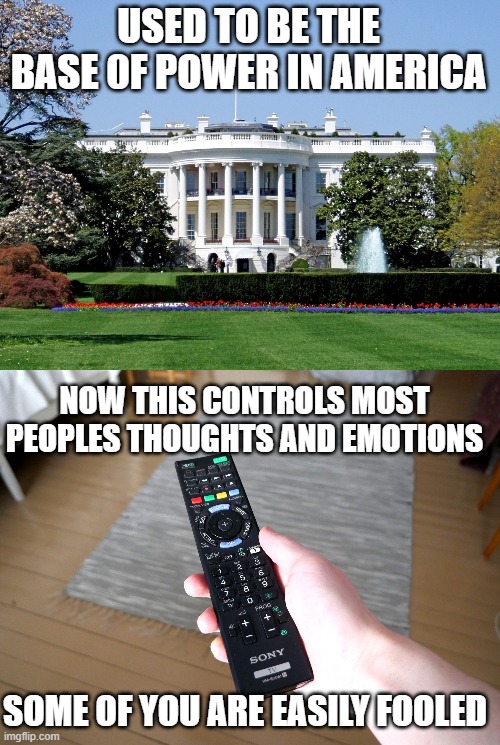 Land of the free and home of the brainwashed. | USED TO BE THE BASE 0F POWER IN AMERICA; NOW THIS CONTROLS MOST PEOPLES THOUGHTS AND EMOTIONS; SOME OF YOU ARE EASILY FOOLED | image tagged in white house,remote control | made w/ Imgflip meme maker