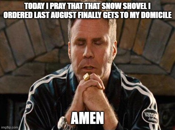 Ricky Bobby Praying | TODAY I PRAY THAT THAT SNOW SHOVEL I ORDERED LAST AUGUST FINALLY GETS TO MY DOMICILE; AMEN | image tagged in ricky bobby praying | made w/ Imgflip meme maker