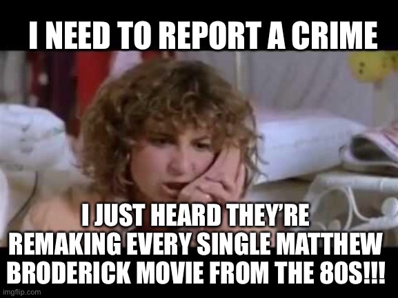 Ferris bueller I need help | I NEED TO REPORT A CRIME; I JUST HEARD THEY’RE REMAKING EVERY SINGLE MATTHEW BRODERICK MOVIE FROM THE 80S!!! | image tagged in ferris bueller i need help | made w/ Imgflip meme maker
