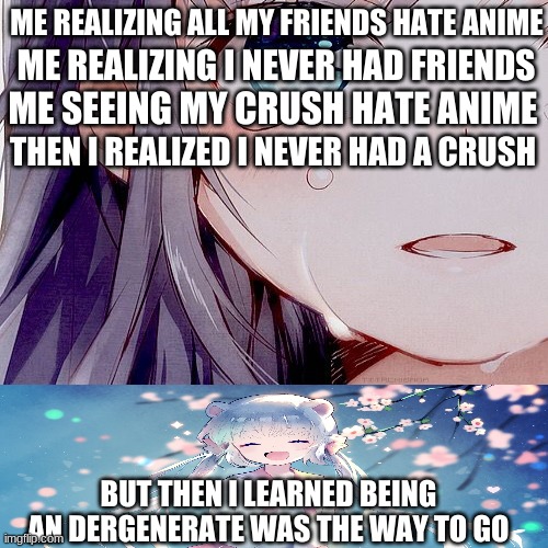 Being an degenerate weeb is fun | ME REALIZING ALL MY FRIENDS HATE ANIME; ME REALIZING I NEVER HAD FRIENDS; ME SEEING MY CRUSH HATE ANIME; THEN I REALIZED I NEVER HAD A CRUSH; BUT THEN I LEARNED BEING AN DERGENERATE WAS THE WAY TO GO | image tagged in anime meme | made w/ Imgflip meme maker