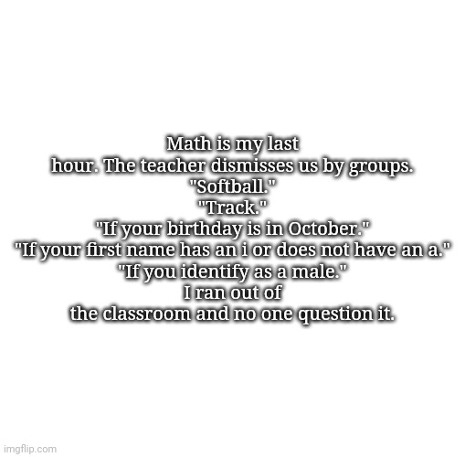 Nemo's template | Math is my last hour. The teacher dismisses us by groups.
"Softball."
"Track."
"If your birthday is in October."
"If your first name has an i or does not have an a."
"If you identify as a male."
I ran out of the classroom and no one question it. | image tagged in nemo's template | made w/ Imgflip meme maker