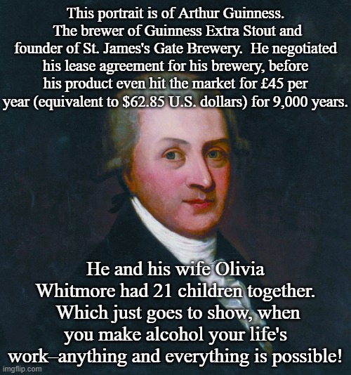 Interesting Irish Facts on St. Patrick's Day | This portrait is of Arthur Guinness.  The brewer of Guinness Extra Stout and founder of St. James's Gate Brewery.  He negotiated his lease agreement for his brewery, before his product even hit the market for £45 per year (equivalent to $62.85 U.S. dollars) for 9,000 years. He and his wife Olivia Whitmore had 21 children together.  Which just goes to show, when you make alcohol your life's work–anything and everything is possible! | image tagged in saint patrick's day | made w/ Imgflip meme maker