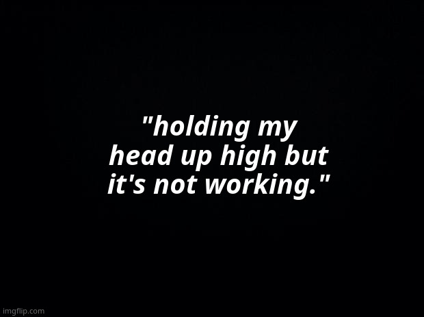 Black background | "holding my head up high but it's not working." | image tagged in black background | made w/ Imgflip meme maker