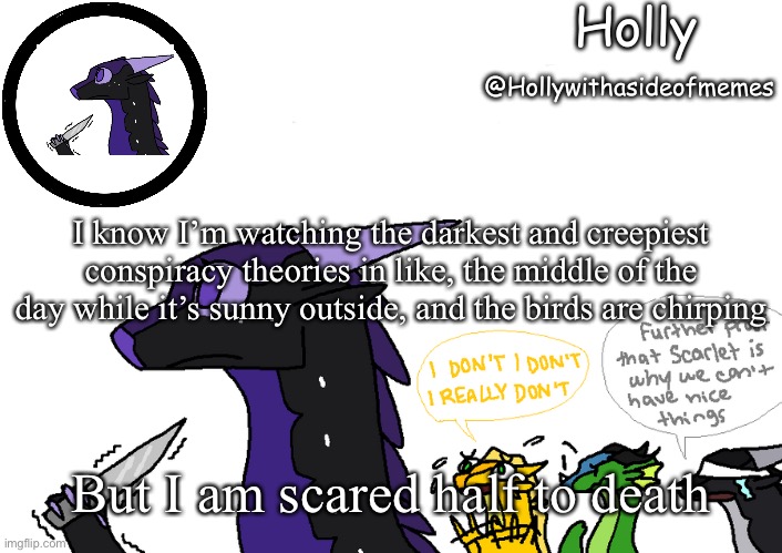 Holly announcement Wings Of Fire | I know I’m watching the darkest and creepiest conspiracy theories in like, the middle of the day while it’s sunny outside, and the birds are chirping; But I am scared half to death | image tagged in holly announcement wings of fire | made w/ Imgflip meme maker