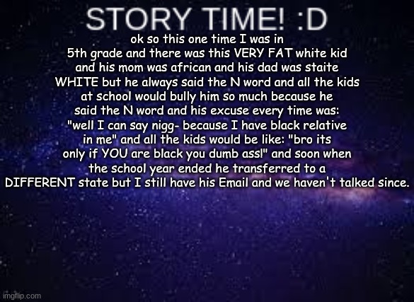 Please comment if you want a part 2! | ok so this one time I was in 5th grade and there was this VERY FAT white kid and his mom was african and his dad was staite WHITE but he always said the N word and all the kids at school would bully him so much because he said the N word and his excuse every time was: "well I can say nigg- because I have black relative in me" and all the kids would be like: "bro its only if YOU are black you dumb ass!" and soon when the school year ended he transferred to a DIFFERENT state but I still have his Email and we haven't talked since. | image tagged in skrrr,true story,story time jesus,n word | made w/ Imgflip meme maker