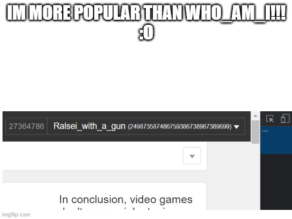 GUYS WHO_AM_I IS NOTHING COMPARED TO ME :O | IM MORE POPULAR THAN WHO_AM_I!!!
:O | image tagged in blank white template | made w/ Imgflip meme maker