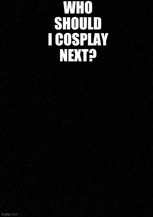 ... | WHO SHOULD I COSPLAY NEXT? | image tagged in blank | made w/ Imgflip meme maker