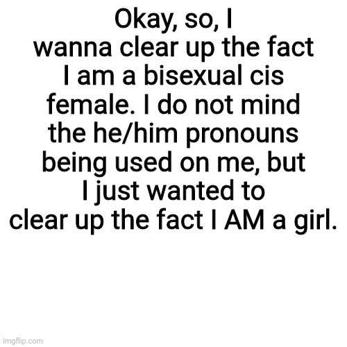 Blank Transparent Square | Okay, so, I wanna clear up the fact I am a bisexual cis female. I do not mind the he/him pronouns being used on me, but I just wanted to clear up the fact I AM a girl. | image tagged in memes,blank transparent square | made w/ Imgflip meme maker