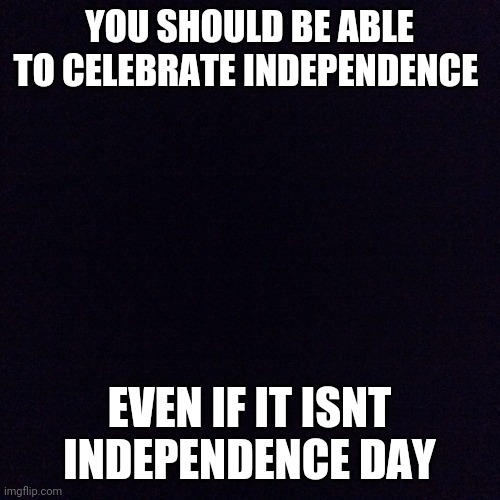 Black screen  | YOU SHOULD BE ABLE TO CELEBRATE INDEPENDENCE; EVEN IF IT ISNT INDEPENDENCE DAY | image tagged in black screen | made w/ Imgflip meme maker